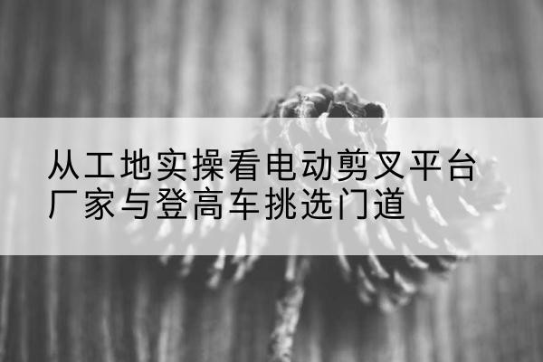 汉源电动剪叉升降平台厂家-从工地实操看电动剪叉平台厂家与登高车挑选门道