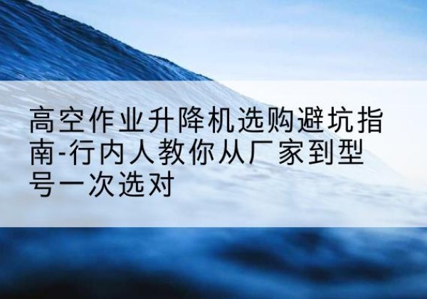 汉源升降平台厂家-高空作业升降机选购避坑指南-行内人教你从厂家到型号一次选对