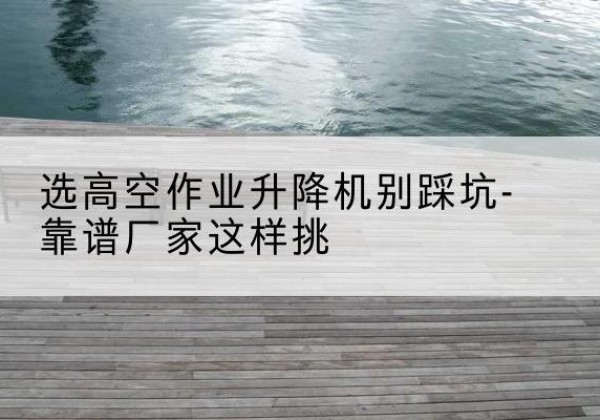 汉源剪叉式升降机厂家-选高空作业升降机别踩坑-靠谱厂家这样挑