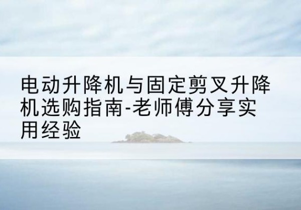 汉源电动升降机怎么选-电动升降机与固定剪叉升降机选购指南-老师傅分享实用经验