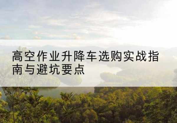 汉源升降车怎么选-高空作业升降车选购实战指南与避坑要点
