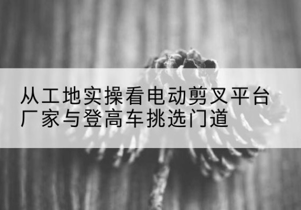 汉源电动剪叉升降平台厂家-从工地实操看电动剪叉平台厂家与登高车挑选门道