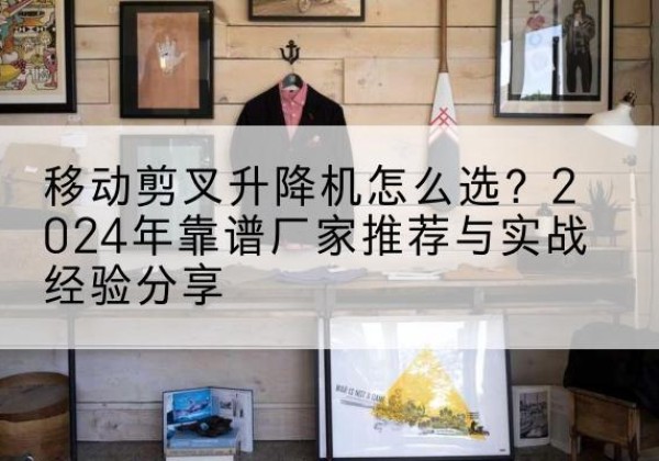 汉源升降平台厂家推荐-移动剪叉升降机怎么选？2024年靠谱厂家推荐与实战经验分享