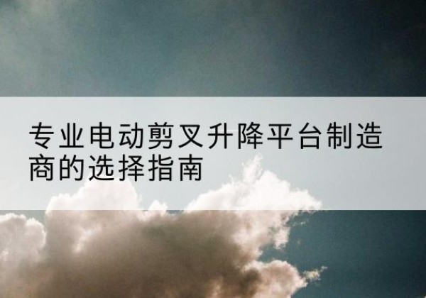 汉源电动剪叉升降平台厂家-专业电动剪叉升降平台制造商的选择指南